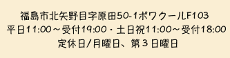 福島市北矢野目字原田50-1ポワクールF103　平日11:00～受付19:00・土日祝11:00～受付18:00 定休日/月曜日